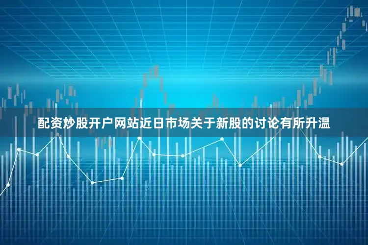 配资炒股开户网站近日市场关于新股的讨论有所升温