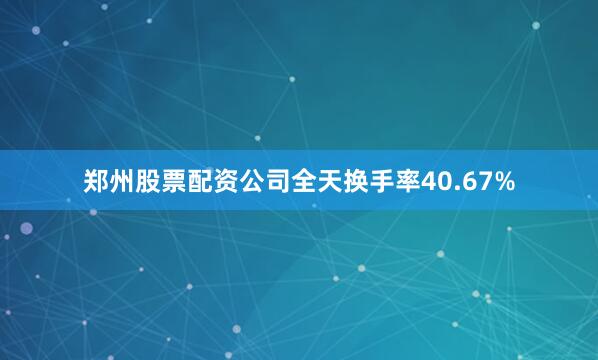 郑州股票配资公司全天换手率40.67%