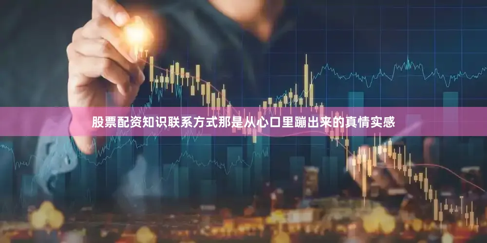 股票配资知识联系方式那是从心口里蹦出来的真情实感